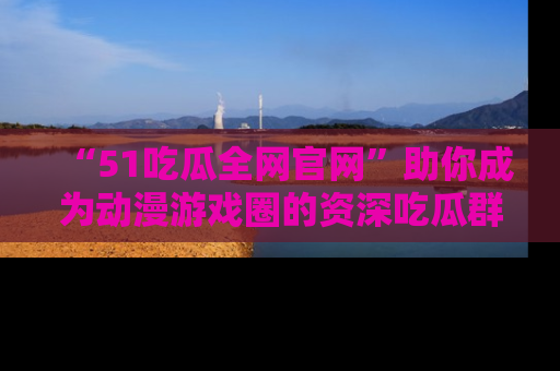 “51吃瓜全网官网”助你成为动漫游戏圈的资深吃瓜群众！