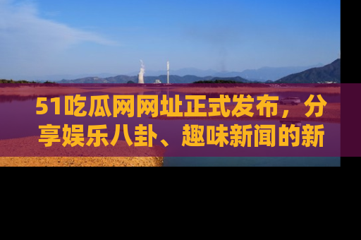 51吃瓜网网址正式发布，分享娱乐八卦、趣味新闻的新平台
