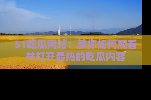 51吃瓜网站：教你如何观看并打开最热的吃瓜内容