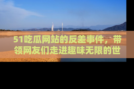 51吃瓜网站的反差事件，带领网友们走进趣味无限的世界