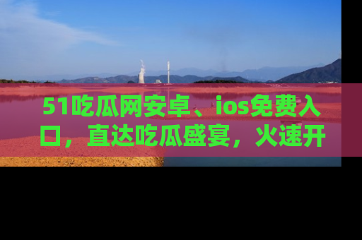 51吃瓜网安卓、ios免费入口，直达吃瓜盛宴，火速开启线上体验！