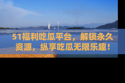51福利吃瓜平台，解锁永久资源，纵享吃瓜无限乐趣！