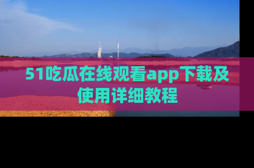51吃瓜在线观看app下载及使用详细教程