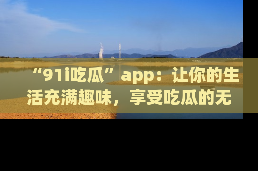 “91i吃瓜”app：让你的生活充满趣味，享受吃瓜的无限乐趣！