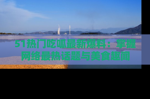51热门吃呱最新爆料：掌握网络最热话题与美食趣闻