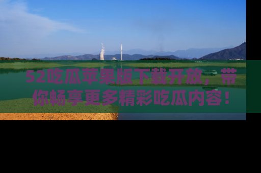 52吃瓜苹果版下载开放，带你畅享更多精彩吃瓜内容！