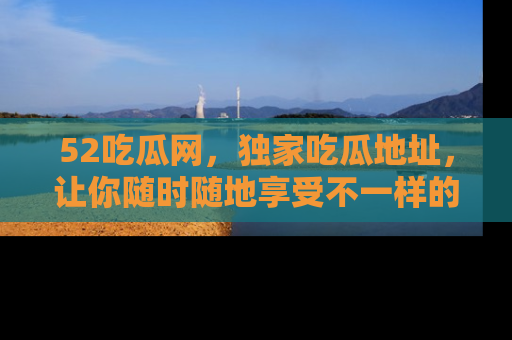 52吃瓜网,独家吃瓜地址,让你随时随地享受不一样的观看体验!