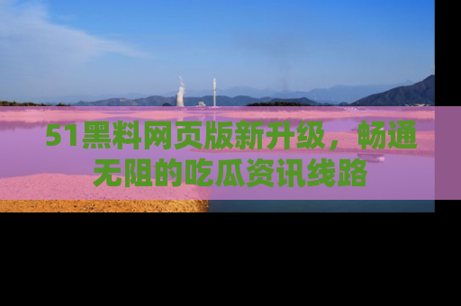51黑料网页版新升级，畅通无阻的吃瓜资讯线路