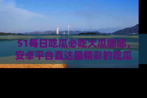 51每日吃瓜必吃大瓜娜娜，安卓平台直达最精彩的吃瓜内容。
