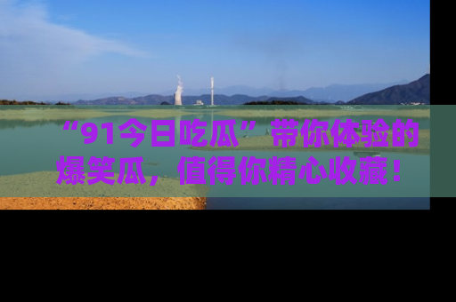 “91今日吃瓜”带你体验的爆笑瓜，值得你精心收藏！