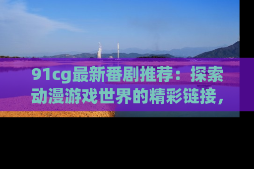 91cg最新番剧推荐：探索动漫游戏世界的精彩链接，尽在此处！