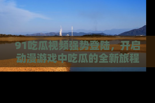 91吃瓜视频强势登陆，开启动漫游戏中吃瓜的全新旅程！