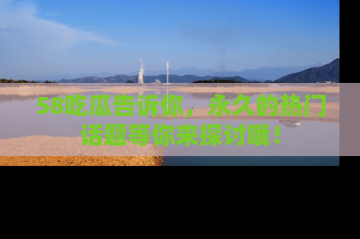 58吃瓜告诉你,永久的热门话题等你来探讨哦!