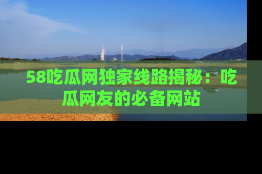 58吃瓜网独家线路揭秘：吃瓜网友的必备网站