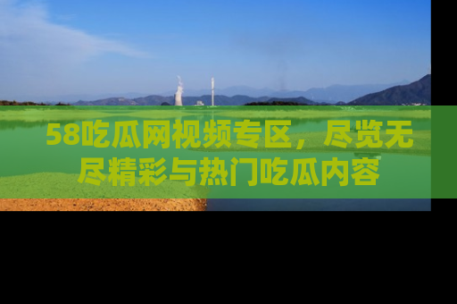 58吃瓜网视频专区,尽览无尽精彩与热门吃瓜内容