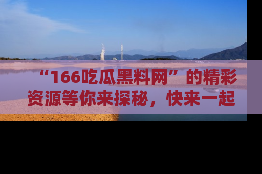 “166吃瓜黑料网”的精彩资源等你来探秘，快来一起吃瓜吧！