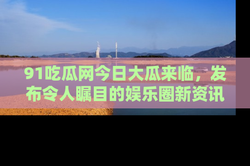 91吃瓜网今日大瓜来临，发布令人瞩目的娱乐圈新资讯！