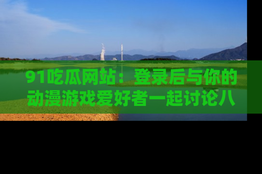 91吃瓜网站：登录后与你的动漫游戏爱好者一起讨论八卦！