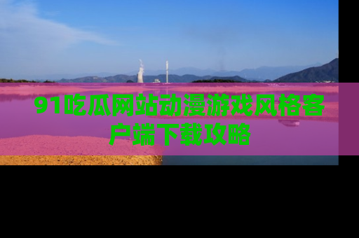 91吃瓜网站动漫游戏风格客户端下载攻略