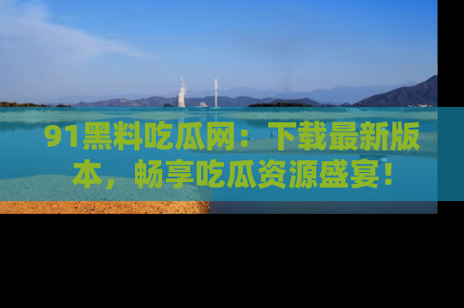 91黑料吃瓜网：下载最新版本，畅享吃瓜资源盛宴！