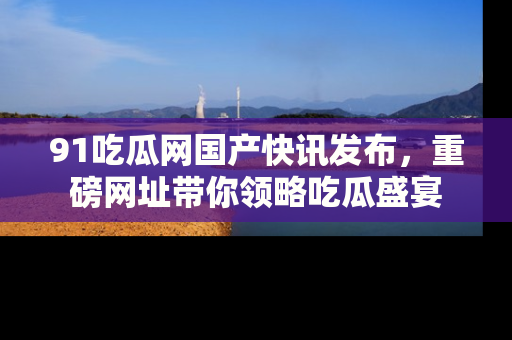91吃瓜网国产快讯发布，重磅网址带你领略吃瓜盛宴