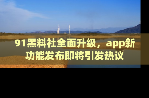 91黑料社全面升级，app新功能发布即将引发热议