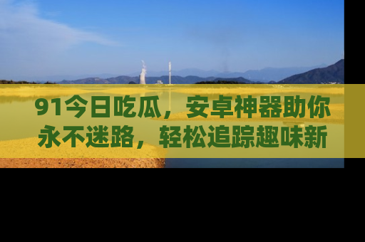 91今日吃瓜,安卓神器助你永不迷路,轻松追踪趣味新闻!