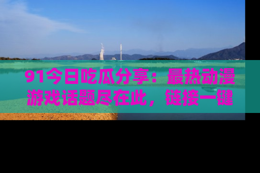 91今日吃瓜分享:最热动漫游戏话题尽在此,链接一键畅游!