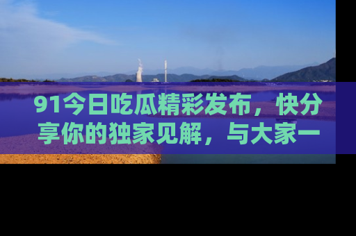 91今日吃瓜精彩发布,快分享你的独家见解,与大家一起讨论吧!