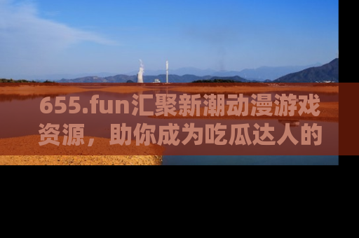 655.fun汇聚新潮动漫游戏资源,助你成为吃瓜达人的必备平台!