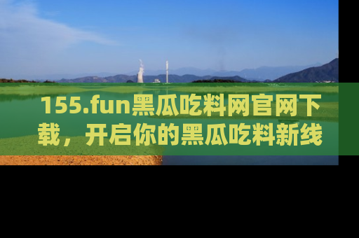 155.fun黑瓜吃料网官网下载,开启你的黑瓜吃料新线路,轻松找到入口!