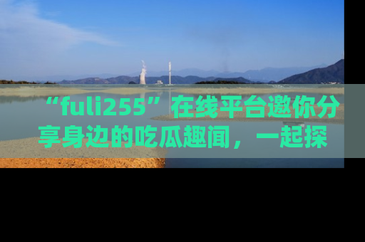 “fuli255”在线平台邀你分享身边的吃瓜趣闻，一起探索生活的小秘密！