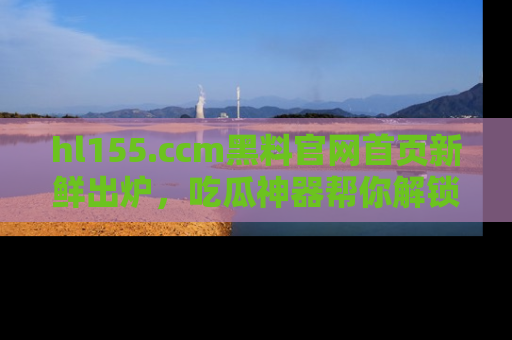 hl155.ccm黑料官网首页新鲜出炉,吃瓜神器帮你解锁那些鲜为人知的内幕!