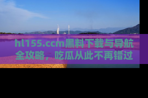 hl155.ccm黑料下载与导航全攻略,吃瓜从此不再错过任何热点