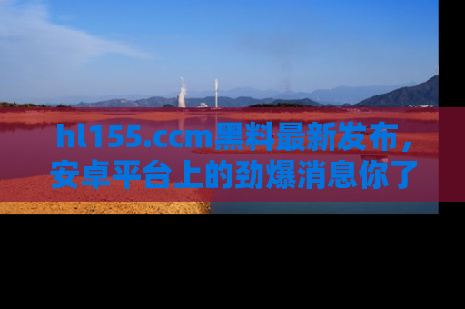 hl155.ccm黑料最新发布,安卓平台上的劲爆消息你了解了吗?