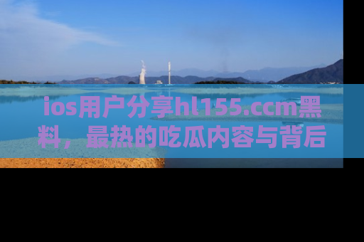 ios用户分享hl155.ccm黑料，最热的吃瓜内容与背后的真实事件！