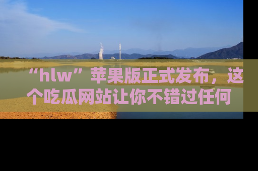 “hlw”苹果版正式发布，这个吃瓜网站让你不错过任何热议话题！