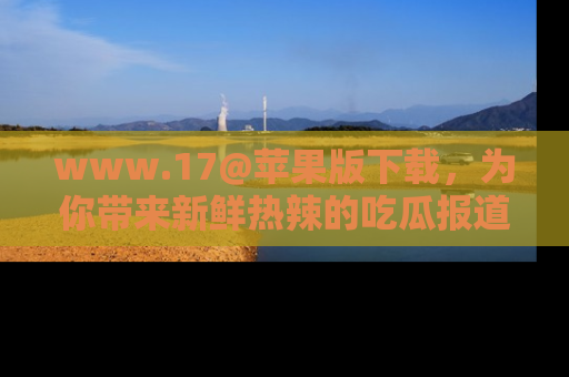 www.17@苹果版下载，为你带来新鲜热辣的吃瓜报道，尽情享受！