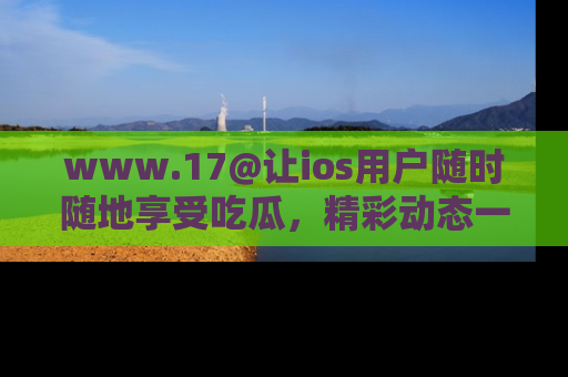 www.17@让ios用户随时随地享受吃瓜，精彩动态一手掌握