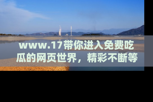 www.17带你进入免费吃瓜的网页世界，精彩不断等着你！