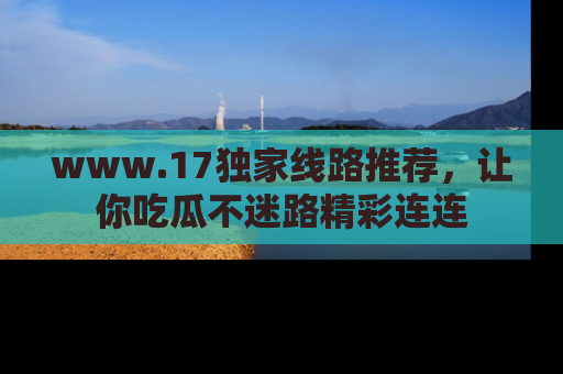www.17独家线路推荐，让你吃瓜不迷路精彩连连