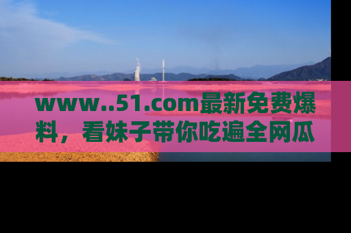 www..51.com最新免费爆料，看妹子带你吃遍全网瓜！