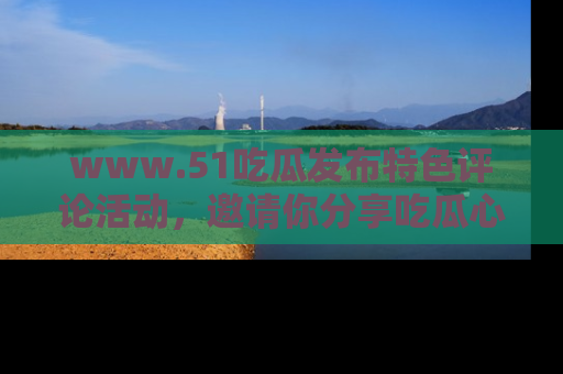 www.51吃瓜发布特色评论活动，邀请你分享吃瓜心得与看法！