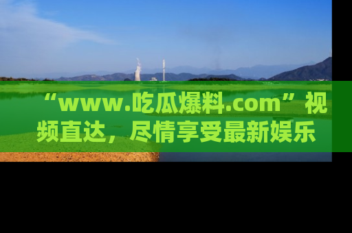 “www.吃瓜爆料.com”视频直达，尽情享受最新娱乐圈的吃瓜盛宴！