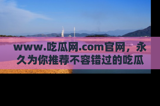 www.吃瓜网.com官网，永久为你推荐不容错过的吃瓜故事