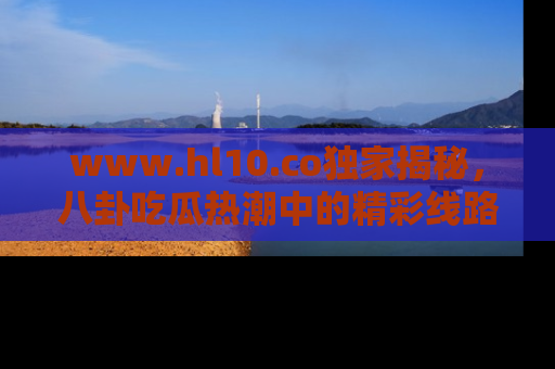 www.hl10.co独家揭秘，八卦吃瓜热潮中的精彩线路推荐