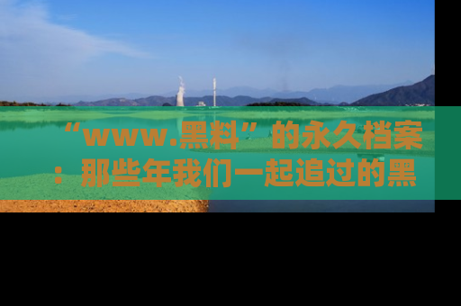 “www.黑料”的永久档案：那些年我们一起追过的黑料真相