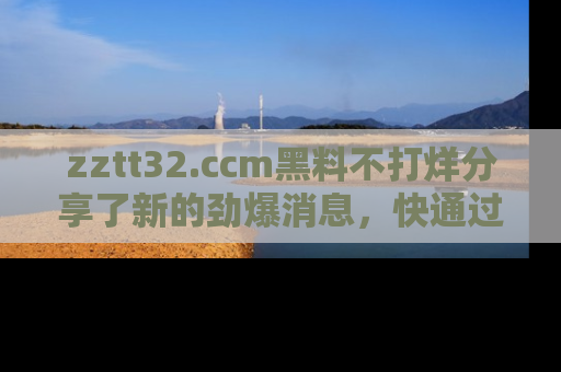 zztt32.ccm黑料不打烊分享了新的劲爆消息，快通过链接来围观吧！
