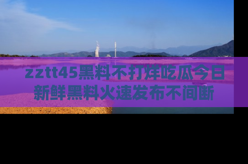 zztt45黑料不打烊吃瓜今日新鲜黑料火速发布不间断