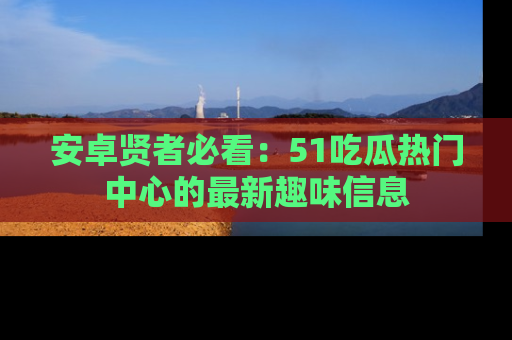 安卓贤者必看：51吃瓜热门中心的最新趣味信息